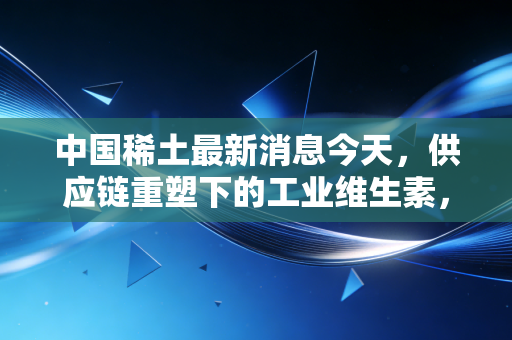 中国稀土最新消息今天,供应链重塑下的工业维生素,我们该如何看清这场无声的硝烟?