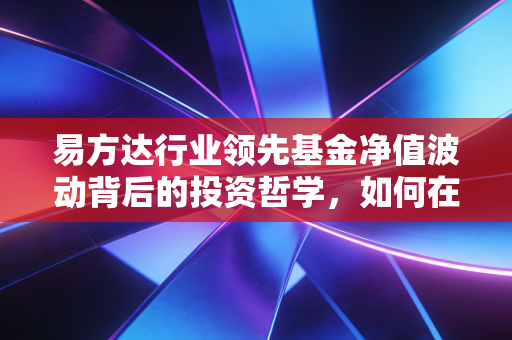 易方达行业领先基金净值波动背后的投资哲学，如何在市场喧嚣中守住繁华