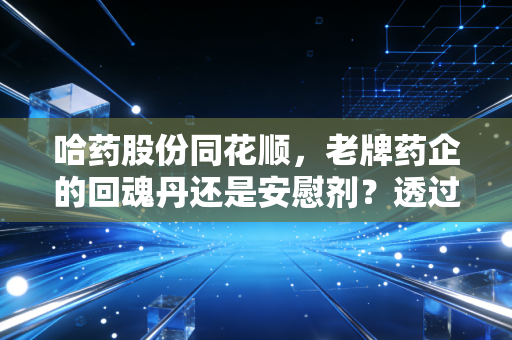 哈药股份同花顺,老牌药企的回魂丹还是安慰剂?透过数据看懂你的钱袋子