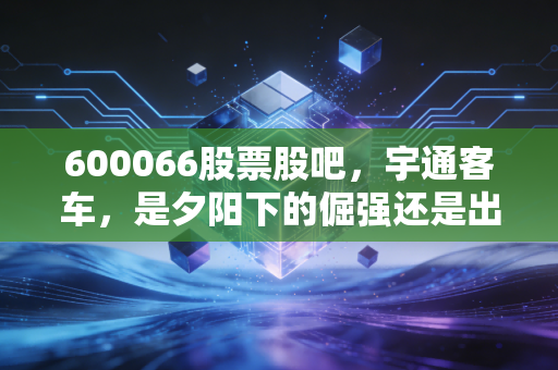 600066股票股吧，宇通客车，是夕阳下的倔强还是出海的巨轮？