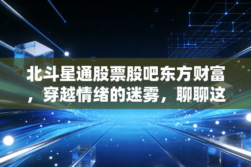 北斗星通股票股吧东方财富,穿越情绪的迷雾,聊聊这只国产导航之光的真实成色