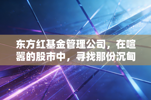 东方红基金管理公司,在喧嚣的股市中,寻找那份沉甸甸的长期主义