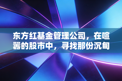 东方红基金管理公司,在喧嚣的股市中,寻找那份沉甸甸的长期主义