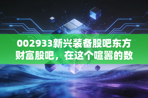 002933新兴装备股吧东方财富股吧,在这个喧嚣的数字茶馆里,我们该如何读懂002933的悲欢?