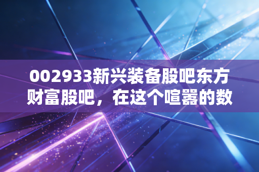 002933新兴装备股吧东方财富股吧,在这个喧嚣的数字茶馆里,我们该如何读懂002933的悲欢?
