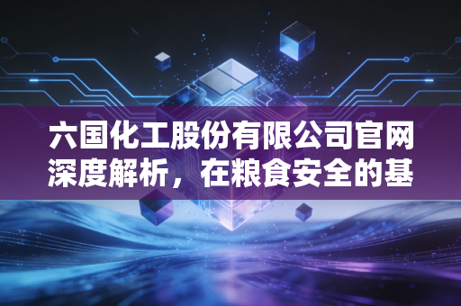 六国化工股份有限公司官网深度解析，在粮食安全的基石上，探寻化工巨头的绿色转型之路