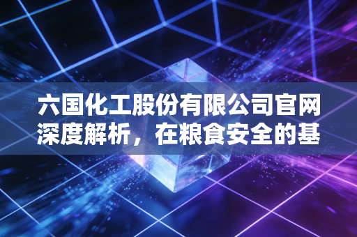 六国化工股份有限公司官网深度解析，在粮食安全的基石上，探寻化工巨头的绿色转型之路