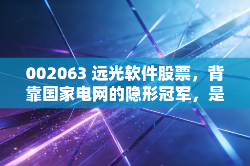002063 远光软件股票,背靠国家电网的隐形冠军,是时候重估这只数字能源股了吗?