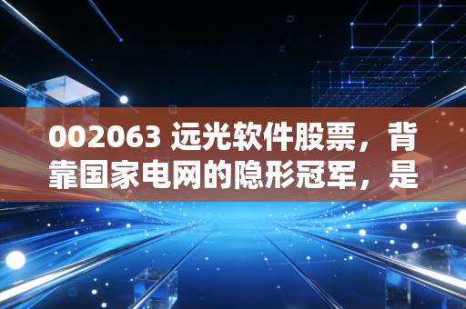 002063 远光软件股票,背靠国家电网的隐形冠军,是时候重估这只数字能源股了吗?
