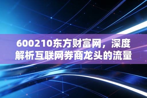 600210东方财富网,深度解析互联网券商龙头的流量变现与成长逻辑