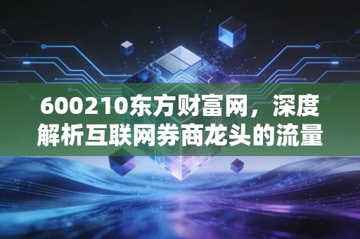 600210东方财富网,深度解析互联网券商龙头的流量变现与成长逻辑