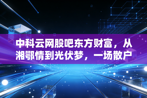 中科云网股吧东方财富,从湘鄂情到光伏梦,一场散户与资本的博弈实录
