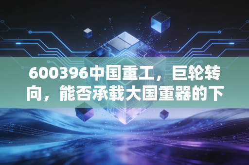 600396中国重工,巨轮转向,能否承载大国重器的下一个黄金十年?