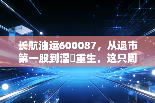 长航油运600087,从退市第一股到涅槃重生,这只周期之王还能带我们飞多远?