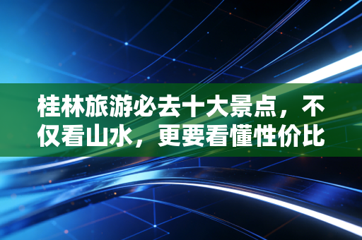 桂林旅游必去十大景点,不仅看山水,更要看懂性价比与情绪价值的投资