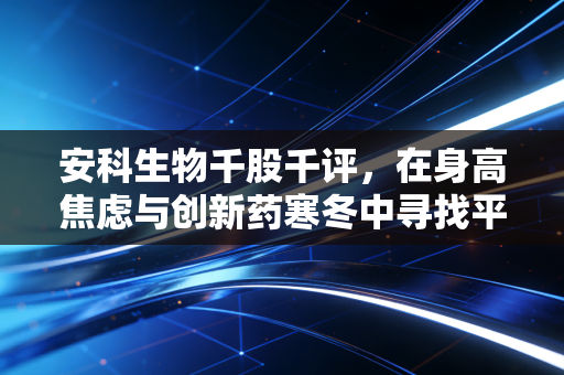 安科生物千股千评,在身高焦虑与创新药寒冬中寻找平衡,这家老牌生物药企还能打吗?