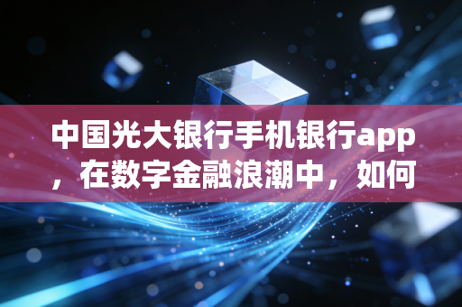中国光大银行手机银行app,在数字金融浪潮中,如何做你口袋里的阳光理财师?