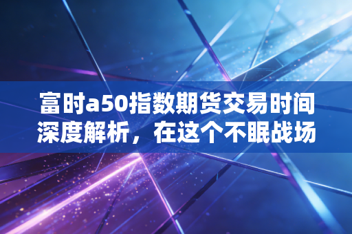 富时a50指数期货交易时间深度解析,在这个不眠战场里,散户该如何生存?