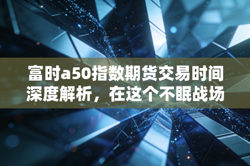 富时a50指数期货交易时间深度解析,在这个不眠战场里,散户该如何生存?