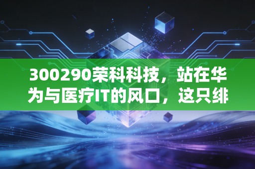 300290荣科科技,站在华为与医疗IT的风口,这只绯闻股究竟是馅饼还是陷阱?
