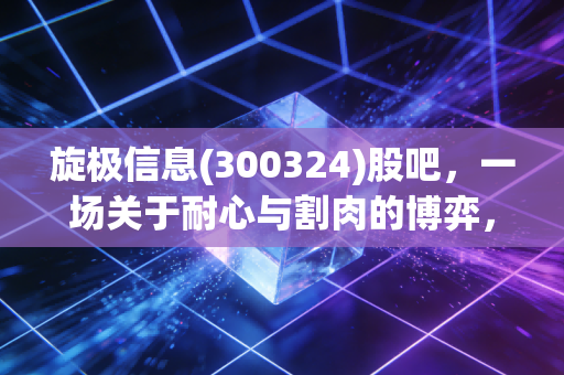 旋极信息(300324)股吧,一场关于耐心与割肉的博弈,散户的真实写照