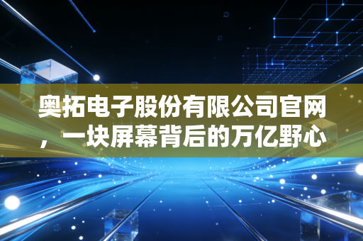 奥拓电子股份有限公司官网,一块屏幕背后的万亿野心,我眼中的科技进化论