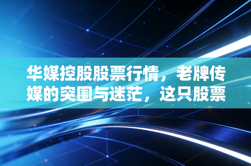 华媒控股股票行情，老牌传媒的突围与迷茫，这只股票还能拿吗？