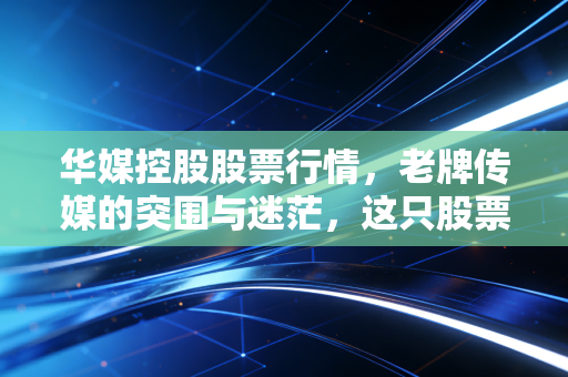 华媒控股股票行情，老牌传媒的突围与迷茫，这只股票还能拿吗？
