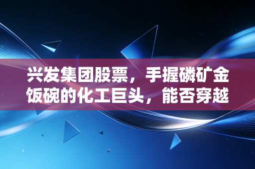 兴发集团股票,手握磷矿金饭碗的化工巨头,能否穿越周期迷雾?