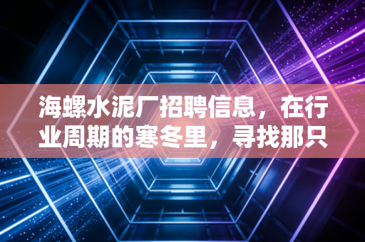 海螺水泥厂招聘信息,在行业周期的寒冬里,寻找那只长期饭票