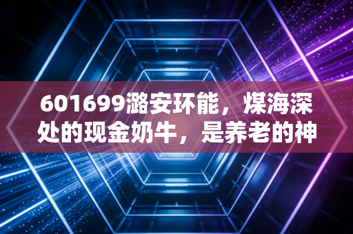 601699潞安环能，煤海深处的现金奶牛，是养老的神器还是周期的陷阱？