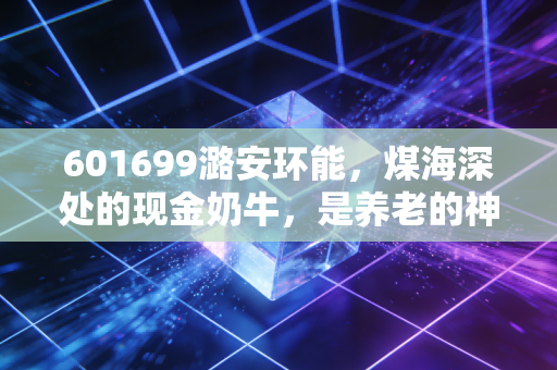 601699潞安环能，煤海深处的现金奶牛，是养老的神器还是周期的陷阱？