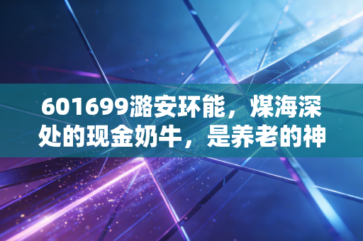 601699潞安环能，煤海深处的现金奶牛，是养老的神器还是周期的陷阱？