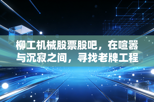 柳工机械股票股吧,在喧嚣与沉寂之间,寻找老牌工程机械的第二春