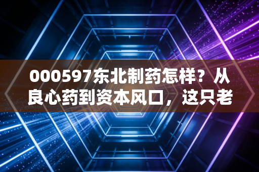 000597东北制药怎样?从良心药到资本风口,这只老牌国企的翻身仗到底能不能打?
