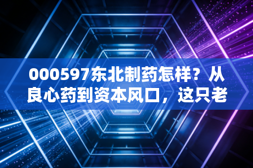 000597东北制药怎样?从良心药到资本风口,这只老牌国企的翻身仗到底能不能打?