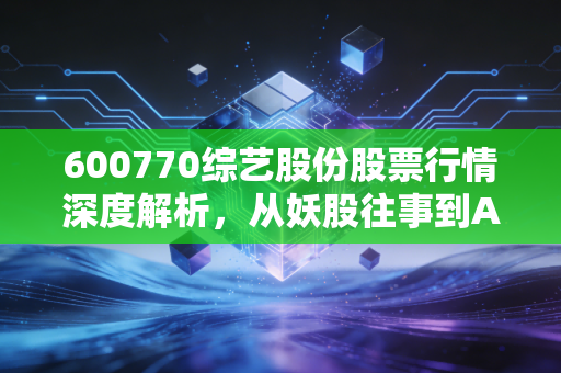 600770综艺股份股票行情深度解析,从妖股往事到AI新风口,散户该如何抉择?