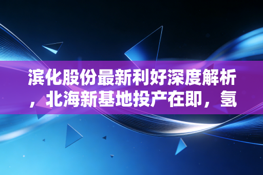 滨化股份最新利好深度解析,北海新基地投产在即,氢能与新材料双轮驱动下的价值重估