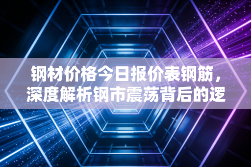 钢材价格今日报价表钢筋,深度解析钢市震荡背后的逻辑与生存法则