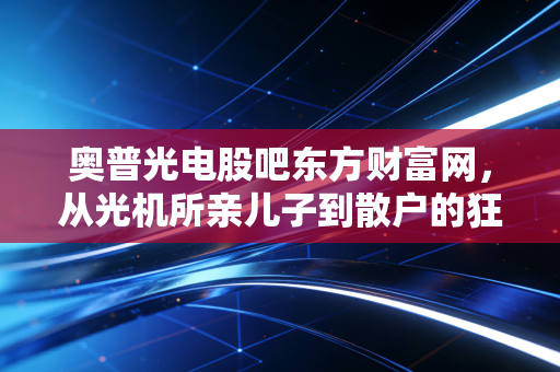 奥普光电股吧东方财富网,从光机所亲儿子到散户的狂欢与焦虑,这只票到底还能拿吗?
