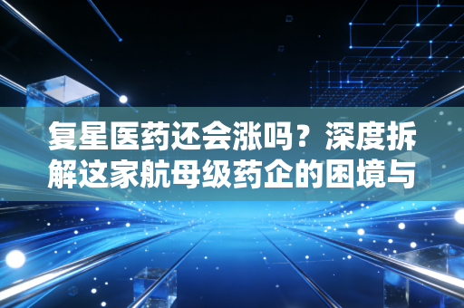 复星医药还会涨吗？深度拆解这家航母级药企的困境与突围