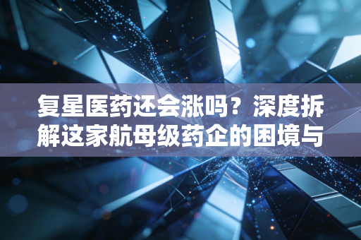 复星医药还会涨吗？深度拆解这家航母级药企的困境与突围