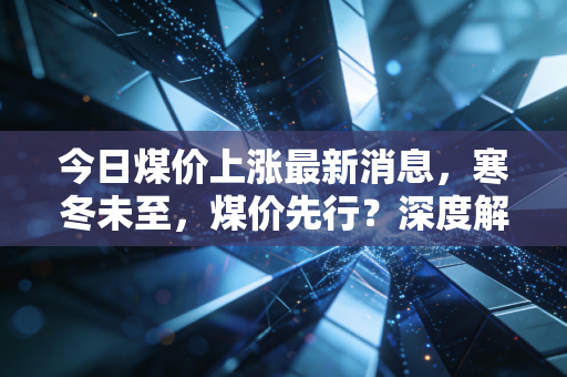 今日煤价上涨最新消息，寒冬未至，煤价先行？深度解析背后的民生账单与投资逻辑