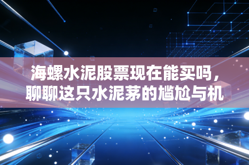 海螺水泥股票现在能买吗，聊聊这只水泥茅的尴尬与机会