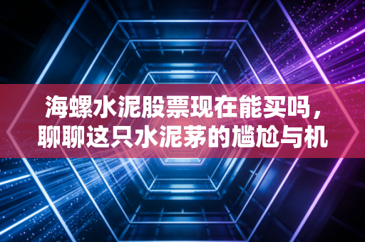 海螺水泥股票现在能买吗，聊聊这只水泥茅的尴尬与机会