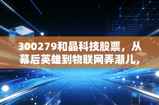 300279和晶科技股票，从幕后英雄到物联网弄潮儿，这只被低估的智能家居大脑值得长线布局吗？