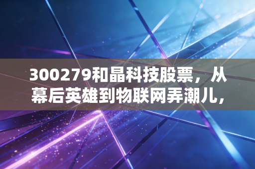 300279和晶科技股票，从幕后英雄到物联网弄潮儿，这只被低估的智能家居大脑值得长线布局吗？
