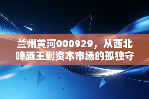兰州黄河000929,从西北啤酒王到资本市场的孤独守望者,这杯酒还剩多少度数?
