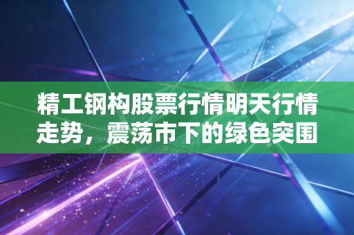 精工钢构股票行情明天行情走势,震荡市下的绿色突围,明天是反弹起点还是中场休息?