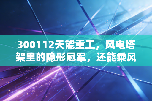 300112天能重工,风电塔架里的隐形冠军,还能乘风破浪吗?